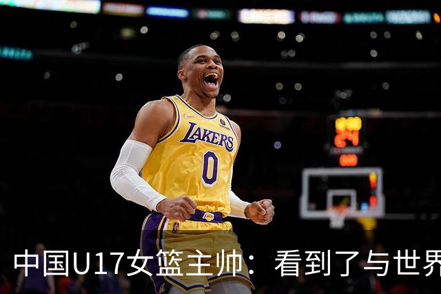 中国U17女篮主帅：看到了与世界强队的差距 希望未来能争夺冠军